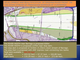 DEVELOPMENT AND BEAUTIFICATION OF KRISHNA RIVER FRONT ON
THE DOWN STREAM OF PRAKASHAM BARRAGE AT VIJAYAWADA
The RIVER WIDTH near Barrage is proposed 830m
The RIVER WIDTH is proposed 1370m near stop dam.
The stop dam is proposed at 5230m (5.23km) down stream of Barrage.
The stop Dam is proposed with 200’ express road connecting two banks
Total land available = 593.55 hect.
Left bank = 223.52 hect + 97.37 hect. = 320.89 hect.
Right bank = 116.29 hect + 156.37 hect.= 272.66 hect.
 
