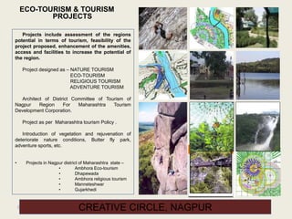 93 CREATIVE CIRCLE, NAGPUR
ECO-TOURISM & TOURISM
PROJECTS
Projects include assessment of the regions
potential in terms of tourism, feasibility of the
project proposed, enhancement of the amenities,
access and facilities to increase the potential of
the region.
Project designed as – NATURE TOURISM
ECO-TOURISM
RELIGIOUS TOURISM
ADVENTURE TOURISM
Architect of District Committee of Tourism of
Nagpur Region For Maharashtra Tourism
Development Corporation.
Project as per Maharashtra tourism Policy .
Introduction of vegetation and rejuvenation of
deteriorate nature conditions, Butter fly park,
adventure sports, etc.
• Projects in Nagpur district of Maharashtra state –
• Ambhora Eco-tourism
• Dhapewada
• Ambhora religious tourism
• Manneteshwar
• Gujarkhedi
 