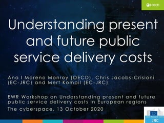 Understanding present
and future public
service delivery costs
Ana I More no Monroy (OE CD), Chris Jacobs -C ris ion i
(E C -JRC) and Me rt K om pil (E C -JRC)
E WR Workshop on Unde rst anding pre se nt and fu t ure
pu bl ic se rv ice de l iv e ry cost s in E u rope an re gions
The cyberspace, 1 3 Oct obe r 2 0 2 0
 