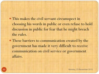  This makes the civil servant circumspect in
choosing his words in public or even refuse to hold
discussion in public for...