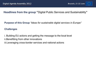 Headlines from the group ”Digital Public Services and Sustainability”


Purpose of this Group “Ideas for sustainable digital services in Europe”

Challenges

i. Building EU actions and getting the message to the local level
ii.Benefitting from other innovations
iii.Leveraging cross-border services and national actions
 
