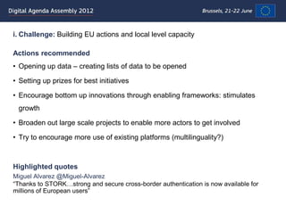 i. Challenge: Building EU actions and local level capacity

Actions recommended
• Opening up data – creating lists of data to be opened

• Setting up prizes for best initiatives

• Encourage bottom up innovations through enabling frameworks: stimulates
 growth

• Broaden out large scale projects to enable more actors to get involved

• Try to encourage more use of existing platforms (multilinguality?)



Highlighted quotes
Miguel Alvarez @Miguel-Alvarez
“Thanks to STORK…strong and secure cross-border authentication is now available for
millions of European users”
 
