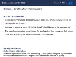 Challenge: Benefitting from other innovations


Actions recommended
• Initiatives in other areas (broadband, open data, etc.) are necessary drivers for
 digital public services too.

• Inclusion is a central issue: „digital by default‟ should become the „new normal‟

• The social economy is a central issue for public authorities; recognise that values
 other than efficiency are important also for public services.




Highlighted quotes
Stefan Engberg @engberg
Without Empowerment and real openness […], the system will [lead to] one of two
unacceptable consequences - higher taxes or constant erosion of quality
 