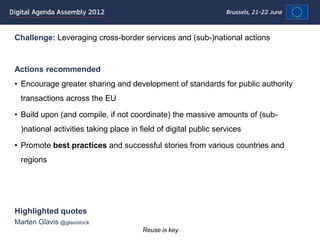 Challenge: Leveraging cross-border services and (sub-)national actions


Actions recommended
• Encourage greater sharing and development of standards for public authority
  transactions across the EU

• Build upon (and compile, if not coordinate) the massive amounts of (sub-
  )national activities taking place in field of digital public services

• Promote best practices and successful stories from various countries and
  regions




Highlighted quotes
Marten Glavis @glavistock
                                        Reuse is key.
 