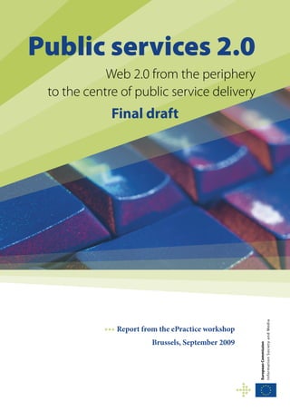 Public services 2.0
            Web 2.0 from the periphery
 to the centre of public service delivery
             Final draft




                                                    I nfo r m ati o n S o ci et y and M ed ia




           ••• Report from the ePractice workshop
                        Brussels, September 2009
                                                    European Commission
 