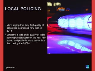 LOCAL POLICING
• More saying that they feel quality of
police has decreased now than in
2013
• Similarly, a third think quality of local
policing will get worse in the next few
years, and public is more pessimistic
than during the 2000s.
 