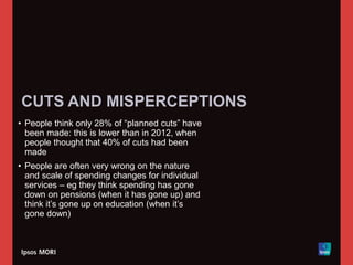 CUTS AND MISPERCEPTIONS
• People think only 28% of “planned cuts” have
been made: this is lower than in 2012, when
people thought that 40% of cuts had been
made
• People are often very wrong on the nature
and scale of spending changes for individual
services – eg they think spending has gone
down on pensions (when it has gone up) and
think it’s gone up on education (when it’s
gone down)
 