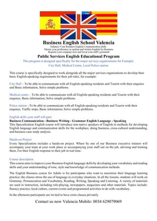 Public Services English Educational Program
This program is designed specifically for the major services organizations for Example:
City Hall, Medical Centre, Local Police station
This course is specifically designed to work alongside all the major services organisations to develop their
basic English-speaking requirements for their job roles, for example:
City Hall – To be able to communicate with all English-speaking residents and Tourist with their enquires
and Basic information, Solve simple problems.
Medical centre – To be able to communicate with all English-speaking residents and Tourist with their
enquires, Basic information, Solve simple problems.
Police station - To be able to communicate with all English-speaking residents and Tourist with their
enquires, Traffic stops, Basic information, Solve simple problems.
English skills your staff will gain
Business Communication - Business Writing - Grammar English Language - Speaking
This Specialization English course will introduce non-native speakers of English to methods for developing
English language and communication skills for the workplace, doing business, cross-cultural understanding,
and business case study analysis.
Hands-on Project
Every Specialization includes a hands-on project. Where by one of our Business executive trainers will
accompany your team at your work place or accompanying your staff out on the job, advising and training
them, For their English response to their job in real time.
Course description
This course aims to improve your Business English language skills by developing your vocabulary and reading
skills and your understanding of tone, style and knowledge of communication methods.
The English Business course for Adults is for participants who want to maximize their language learning
practice; the classes stress the use of language in everyday situations. In all the lessons, students will work on
Grammar, Pronunciation and Vocabulary, Reading, Writing, Speaking and Listening. A variety of materials
are used in instruction, including role-playing, newspapers, magazines and other materials. Topics include:
fluency practice, local culture, current events and programmed activities to do with vocabulary.
In the afternoon participants are invited to have extra classes privately.
Contact us now Valencia Mobile: 0034 629079069
 