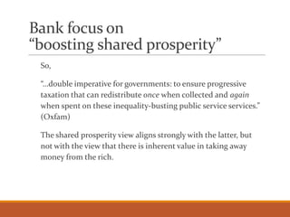 Bank focus on
“boosting shared prosperity”
So,
“…double imperative for governments: to ensure progressive
taxation that can redistribute once when collected and again
when spent on these inequality-busting public service services.”
(Oxfam)
The shared prosperity view aligns strongly with the latter, but
not with the view that there is inherent value in taking away
money from the rich.
 