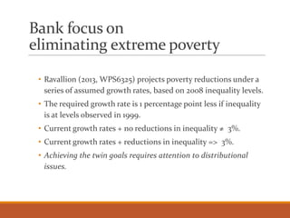 Bank focus on
eliminating extreme poverty
• Ravallion (2013, WPS6325) projects poverty reductions under a
series of assumed growth rates, based on 2008 inequality levels.
• The required growth rate is 1 percentage point less if inequality
is at levels observed in 1999.
• Current growth rates + no reductions in inequality ≠ 3%.
• Current growth rates + reductions in inequality => 3%.
• Achieving the twin goals requires attention to distributional
issues.
 