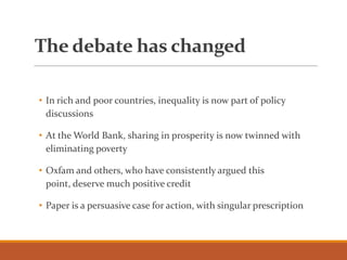 The debate has changed
• In rich and poor countries, inequality is now part of policy
discussions
• At the World Bank, sharing in prosperity is now twinned with
eliminating poverty
• Oxfam and others, who have consistently argued this
point, deserve much positive credit
• Paper is a persuasive case for action, with singular prescription
 