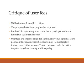 Critique of user fees
• Well referenced, detailed critique
• The proposed solution: progressive taxation
• But how? In how many poor countries is participation in the
formal tax system sufficient?
• User fees and income taxes don’t exhaust revenue options. Many
poor countries accrue significant revenues from extractive
industry, and other sources. These resources could be better
targeted to reduce poverty and inequality.
 