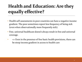 Health and Education: Are they
equally effective?
• Health self assessments in poor countries can have a negative income
gradient. The poor sometimes report less frequency of being sick
(even when observationally more frequently sick).
• Free, universal healthcare doesn’t always result in free and universal
coverage.
• => Even in the presence of free basic health provisions, there can
be steep income gradient in access to health care
4
 
