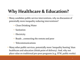 Why Healthcare & Education?
• Many candidate public service interventions, why no discussion of
potentially more inequality reducing interventions?
• Clean Drinking Water
• Sanitation
• Electricity
• Roads …connecting the remote and poor
• Telecommunications
• Many other public services, potentially more ‘inequality busting’ than
healthcare and education (think point of delivery). And, why not
place value on traditional pro-poor programs (e.g. FFW, public works)
7
 