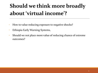Should we think more broadly
about ‘virtual income’?
◦ How to value reducing exposure to negative shocks?
◦ Ethiopia Early Warning Systems,
◦ Should we not place more value of reducing chance of extreme
outcomes?
9
 