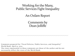 Working for the Many,
Public Services Fight Inequality
An Oxfam Report
Comments by
Dean Jolliffe
Comments prepared for “Fiscal Policies, Public Ser vices, and Inequality ”
World Bank, April 9, 2014
The views represented in these comments are those of the author and do not
necessarily ref lect the views of the World Bank.
 