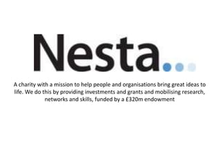 A charity with a mission to help people and organisations bring great ideas to
life. We do this by providing investments and grants and mobilising research,
networks and skills, funded by a £320m endowment

 