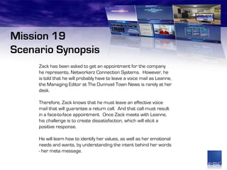 Mission 19
Scenario Synopsis
     Zack has been asked to get an appointment for the company
     he represents, Networkerz Connection Systems. However, he
     is told that he will probably have to leave a voice mail as Leanne,
     the Managing Editor at The Dunnvail Town News is rarely at her
     desk.

     Therefore, Zack knows that he must leave an effective voice
     mail that will guarantee a return call. And that call must result
     in a face-to-face appointment. Once Zack meets with Leanne,
     his challenge is to create dissatisfaction, which will elicit a
     positive response.

     He will learn how to identify her values, as well as her emotional
     needs and wants, by understanding the intent behind her words
     - her meta message.
 
