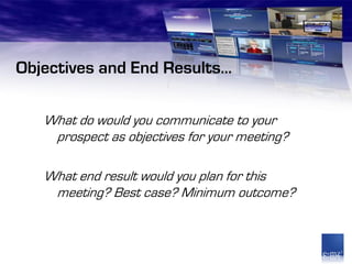 Objectives and End Results…

   What do would you communicate to your
    prospect as objectives for your meeting?

   What end result would you plan for this
    meeting? Best case? Minimum outcome?
 
