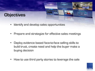 Objectives
  • Identify and develop sales opportunities

  • Prepare and strategize for effective sales meetings

  • Deploy evidence based face-to-face selling skills to
    build trust, create need and help the buyer make a
    buying decision

  • How to use third party stories to leverage the sale
 
