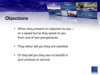 Objections
   • When they present an objection to you –
     or a speed bump they speak to you
     from one of two perspectives

   • They either tell you they are satisfied

   • Or they tell you they see no benefit in
     your product or service
 