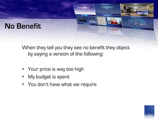 No Benefit

    When they tell you they see no benefit they object
     by saying a version of the following:

    • Your price is way too high
    • My budget is spent
    • You don’t have what we require
 