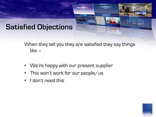 Satisfied Objections

     When they tell you they are satisfied they say things
      like –

     • We’re happy with our present supplier
     • This won’t work for our people/us
     • I don’t need this
 
