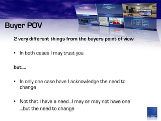 Buyer POV
  2 very different things from the buyers point of view

  • In both cases I may trust you

  but….

  • In only one case have I acknowledge the need to
    change

  • Not that I have a need…I may or may not have one
    …but the need to change
 