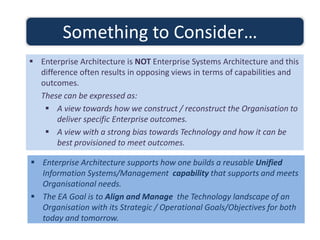  Enterprise Architecture supports how one builds a reusable Unified
Information Systems/Management capability that supports and meets
Organisational needs.
 The EA Goal is to Align and Manage the Technology landscape of an
Organisation with its Strategic / Operational Goals/Objectives for both
today and tomorrow.
Something to Consider…
 Enterprise Architecture is NOT Enterprise Systems Architecture and this
difference often results in opposing views in terms of capabilities and
outcomes.
These can be expressed as:
 A view towards how we construct / reconstruct the Organisation to
deliver specific Enterprise outcomes.
 A view with a strong bias towards Technology and how it can be
best provisioned to meet outcomes.
 