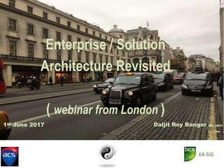 Enterprise / Solution
Architecture Revisited
( webinar from London )
Daljit Roy Banger MSc FBCS1st June 2017
EA SIG
 
