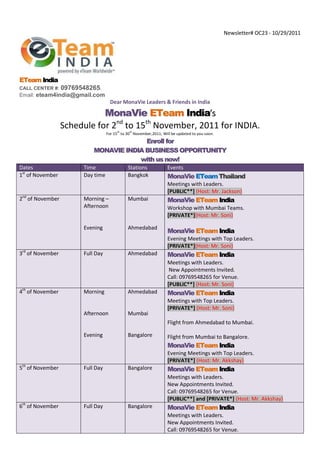 Newsletter# OC23 - 10/29/2011




ETeam India
CALL CENTER #:    09769548265.
Email: eteam4india@gmail.com
                                    Dear MonaVie Leaders & Friends in India

                             MonaVie ETeam India’s
                  Schedule for 2nd to 15th November, 2011 for INDIA.
                                        th     th
                                   For 15 to 30 November,2011; Will be updated to you soon.
                                          Enroll for
                            MONAVIE INDIA BUSINESS OPPORTUNITY
                                        with us now!
Dates                   Time                  Stations            Events
1st of November         Day time              Bangkok             MonaVie ETeam Thailand
                                                                  Meetings with Leaders.
                                                                  [PUBLIC**] (Host: Mr. Jackson)
2nd of November         Morning –             Mumbai              MonaVie ETeam India
                        Afternoon                                 Workshop with Mumbai Teams.
                                                                  [PRIVATE*](Host: Mr. Soni)

                        Evening               Ahmedabad
                                                                  MonaVie ETeam India
                                                                  Evening Meetings with Top Leaders.
                                                                  [PRIVATE*](Host: Mr. Soni)
3rd of November         Full Day              Ahmedabad           MonaVie ETeam India
                                                                  Meetings with Leaders.
                                                                   New Appointments Invited.
                                                                  Call: 09769548265 for Venue.
                                                                  [PUBLIC**] (Host: Mr. Soni)
4th of November         Morning               Ahmedabad           MonaVie ETeam India
                                                                  Meetings with Top Leaders.
                                                                  [PRIVATE*] (Host: Mr. Soni)
                        Afternoon             Mumbai
                                                                  Flight from Ahmedabad to Mumbai.

                        Evening               Bangalore           Flight from Mumbai to Bangalore.
                                                                  MonaVie ETeam India
                                                                  Evening Meetings with Top Leaders.
                                                                  [PRIVATE*] (Host: Mr. Akkshay)
5th of November         Full Day              Bangalore           MonaVie ETeam India
                                                                  Meetings with Leaders.
                                                                  New Appointments Invited.
                                                                  Call: 09769548265 for Venue.
                                                                  [PUBLIC**] and [PRIVATE*] (Host: Mr. Akkshay)
6th of November         Full Day              Bangalore           MonaVie ETeam India
                                                                  Meetings with Leaders.
                                                                  New Appointments Invited.
                                                                  Call: 09769548265 for Venue.
 