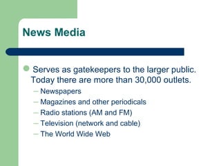 News Media
Serves as gatekeepers to the larger public.
Today there are more than 30,000 outlets.
– Newspapers
– Magazines and other periodicals
– Radio stations (AM and FM)
– Television (network and cable)
– The World Wide Web
 