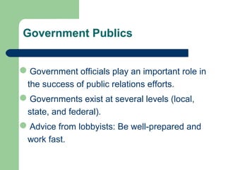 Government Publics
Government officials play an important role in
the success of public relations efforts.
Governments exist at several levels (local,
state, and federal).
Advice from lobbyists: Be well-prepared and
work fast.
 