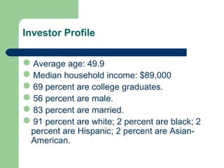 Investor Profile
Average age: 49.9
Median household income: $89,000
69 percent are college graduates.
56 percent are male.
83 percent are married.
91 percent are white; 2 percent are black; 2
percent are Hispanic; 2 percent are Asian-
American.
 