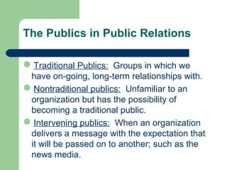 The Publics in Public Relations
Traditional Publics: Groups in which we
have on-going, long-term relationships with.
Nontraditional publics: Unfamiliar to an
organization but has the possibility of
becoming a traditional public.
Intervening publics: When an organization
delivers a message with the expectation that
it will be passed on to another; such as the
news media.
 