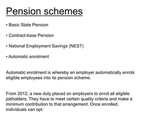 Pension schemes
• Basic State Pension

• Contract-base Pension

• National Employment Savings (NEST)

• Automatic enrolment


Automatic enrolment is whereby an employer automatically enrols
eligible employees into its pension scheme.


From 2012, a new duty placed on employers to enrol all eligible
jobholders. They have to meet certain quality criteria and make a
minimum contribution to that arrangement. Once enrolled,
individuals can opt
 