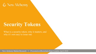 Security Tokens
What is a security token, why it matters, and
why it’s not easy to issue one
New Alchemy Market Research | Presented at Blockchain Expo London, April 2018
 