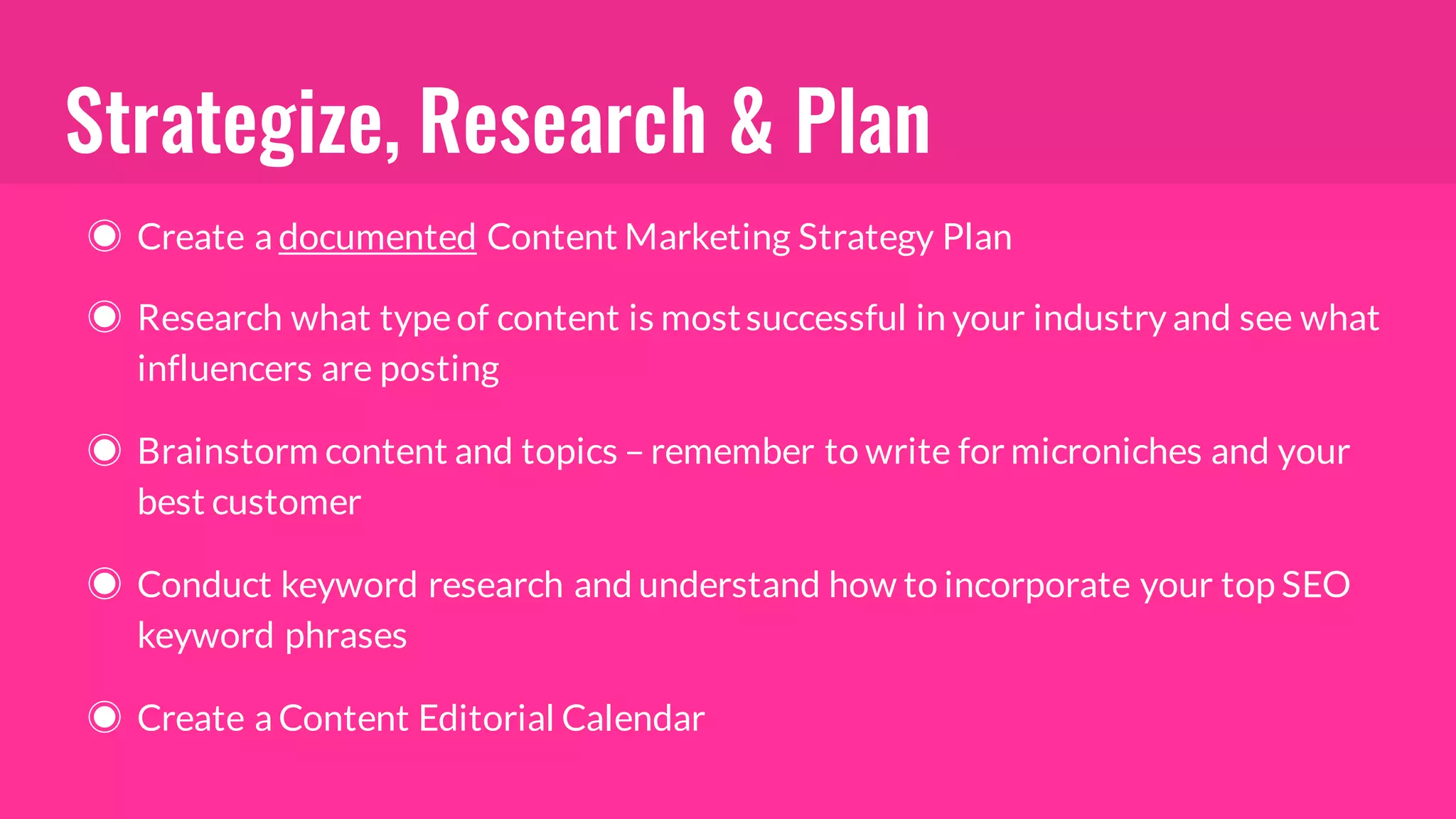 Strategize, Research & Plan
◉ Create a documented Content Marketing Strategy Plan
◉ Research what typeof content is mostsuccessful in your industry and see what
influencers are posting
◉ Brainstorm content and topics – remember to write for microniches and your
best customer
◉ Conduct keyword research and understand how to incorporate your top SEO
keyword phrases
◉ Create a Content Editorial Calendar
 