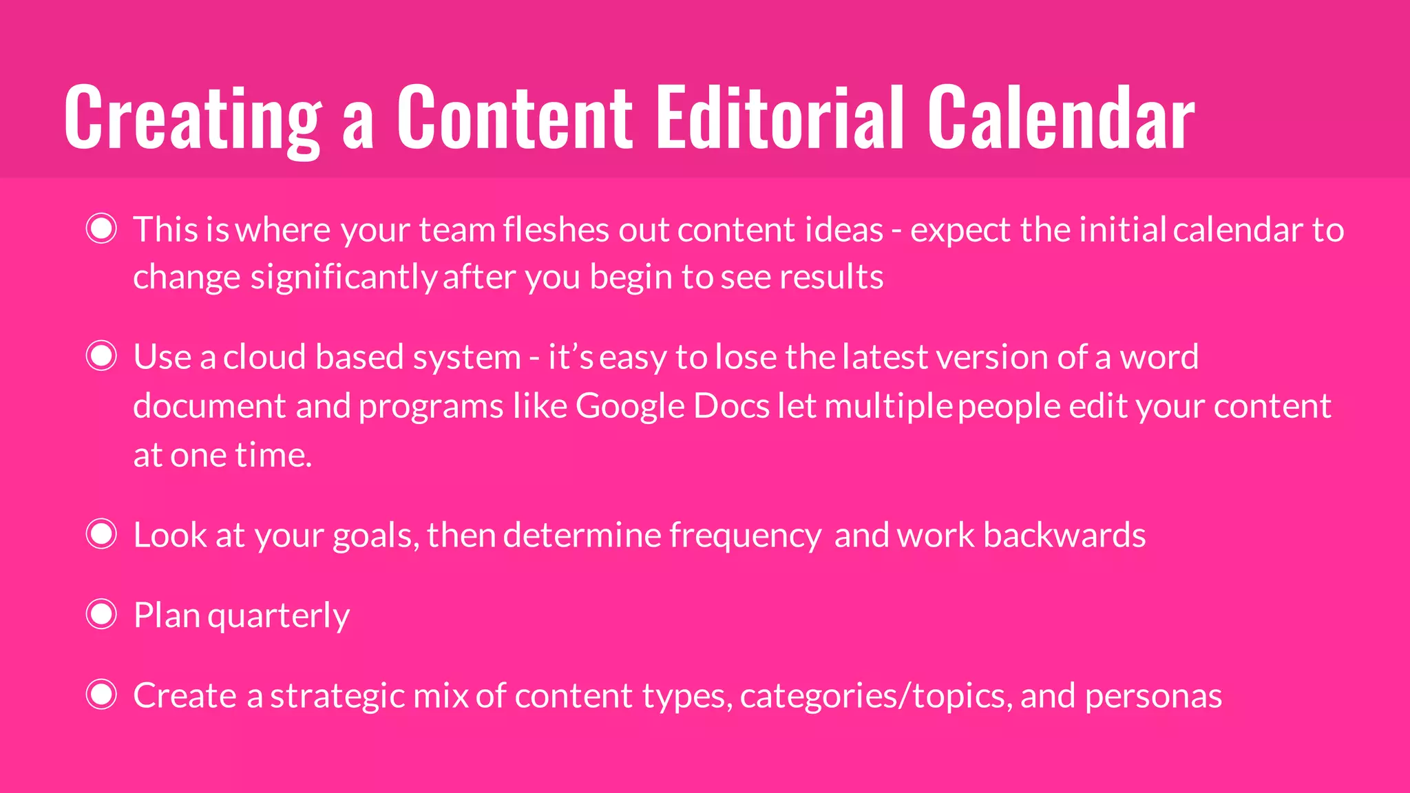 Creating a Content Editorial Calendar
◉ This iswhere your team fleshes out content ideas - expect the initialcalendar to
change significantlyafter you begin to see results
◉ Use a cloud based system - it’seasy to lose thelatest version of a word
document and programs like Google Docs let multiplepeople edit your content
at one time.
◉ Look at your goals, then determine frequency and work backwards
◉ Plan quarterly
◉ Create a strategic mix of content types, categories/topics, and personas
 