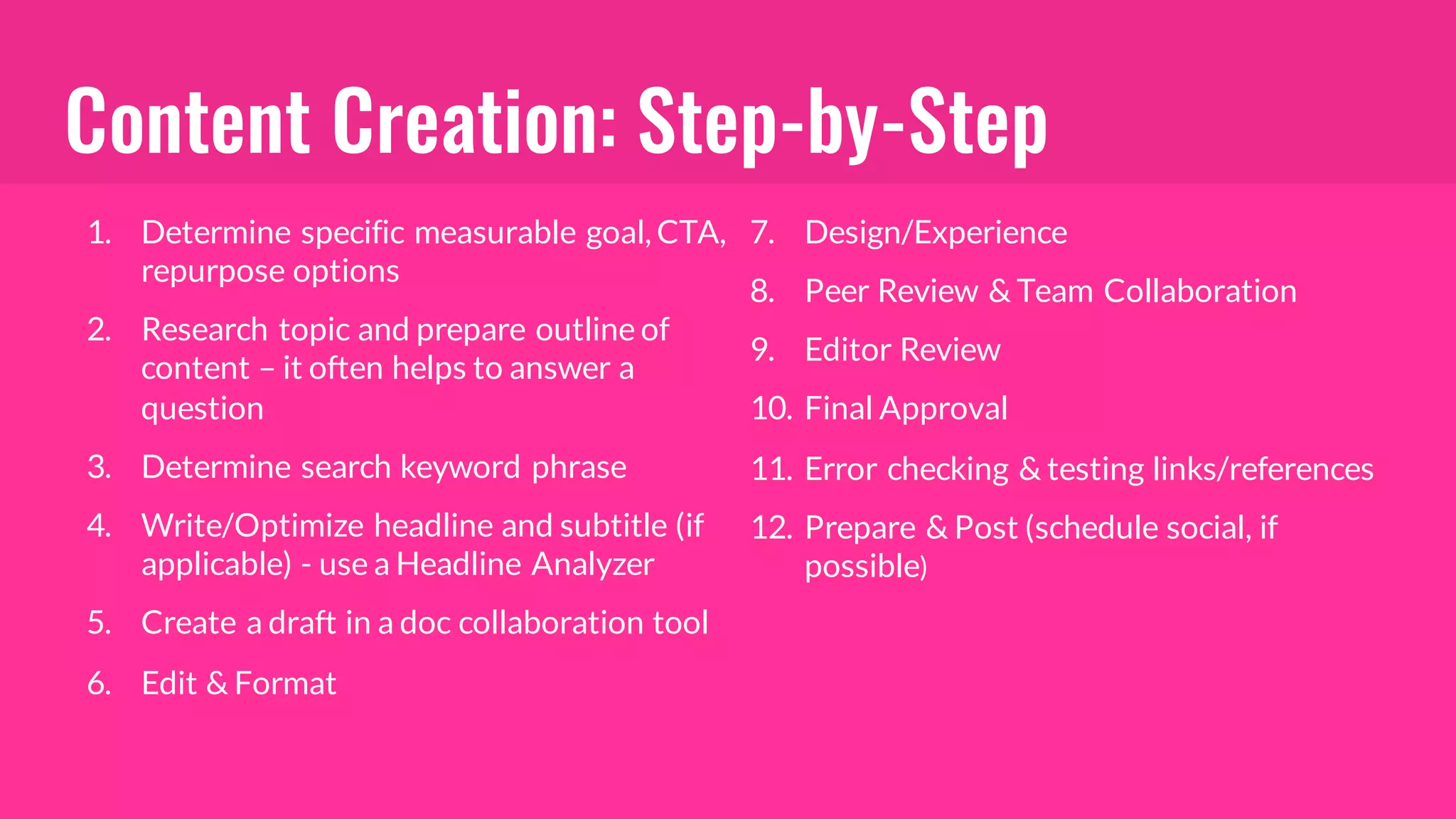 Content Creation: Step-by-Step
1. Determine specific measurable goal, CTA,
repurpose options
2. Research topic and prepare outline of
content – it often helps to answer a
question
3. Determine search keyword phrase
4. Write/Optimize headline and subtitle (if
applicable) - use a Headline Analyzer
5. Create a draft in a doc collaboration tool
6. Edit & Format
7. Design/Experience
8. Peer Review & Team Collaboration
9. Editor Review
10. Final Approval
11. Error checking & testing links/references
12. Prepare & Post (schedule social, if
possible)
 