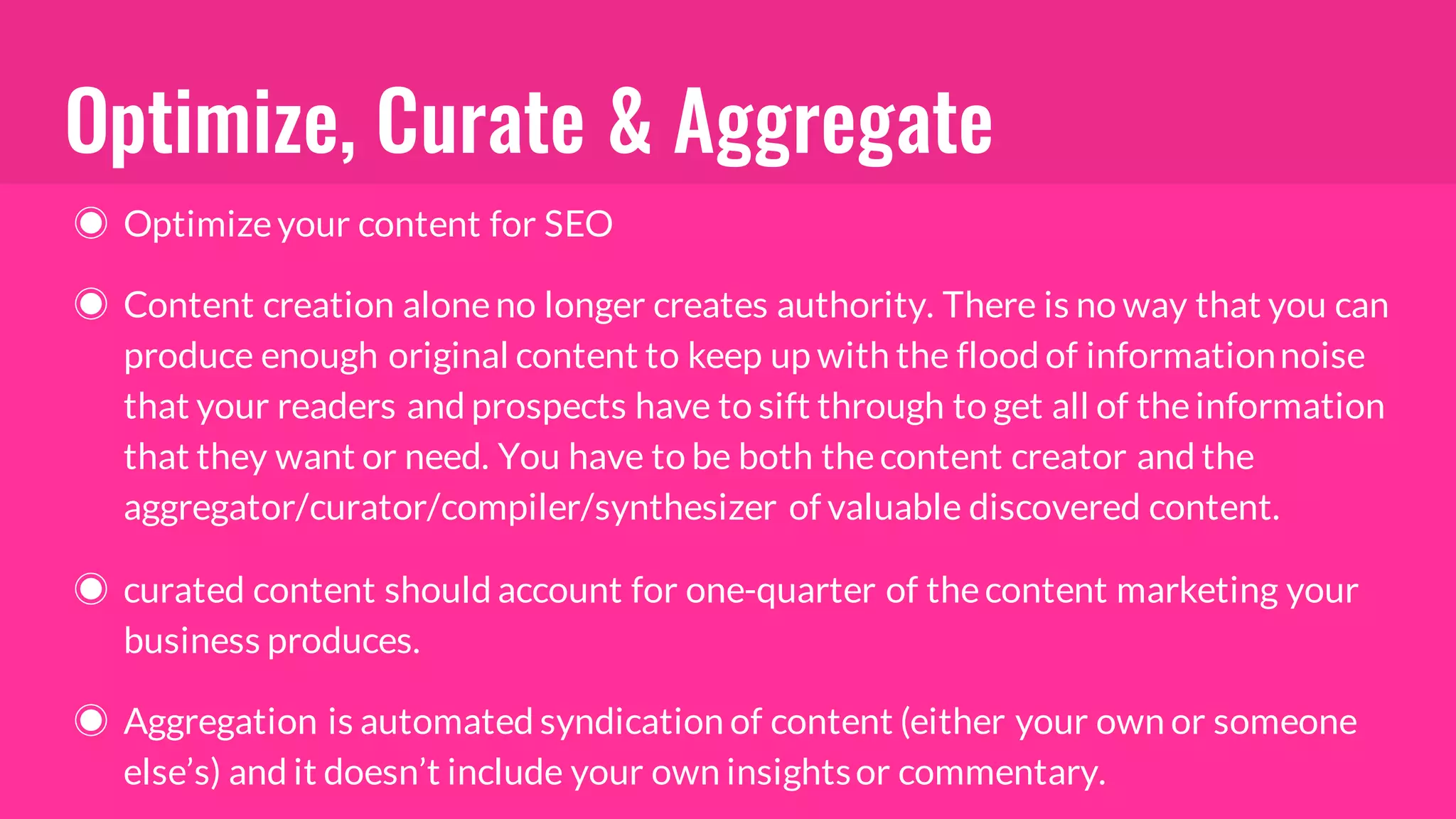 Optimize, Curate & Aggregate
◉ Optimizeyour content for SEO
◉ Content creation aloneno longer creates authority. There is no way that you can
produce enough original content to keep up with the flood of informationnoise
that your readers and prospects have to sift through to get all of theinformation
that they want or need. You have to be both thecontent creator and the
aggregator/curator/compiler/synthesizer of valuable discovered content.
◉ curated content should account for one-quarter of thecontent marketing your
business produces.
◉ Aggregation is automated syndication of content (either your own or someone
else’s) and it doesn’t include your own insightsor commentary.
 