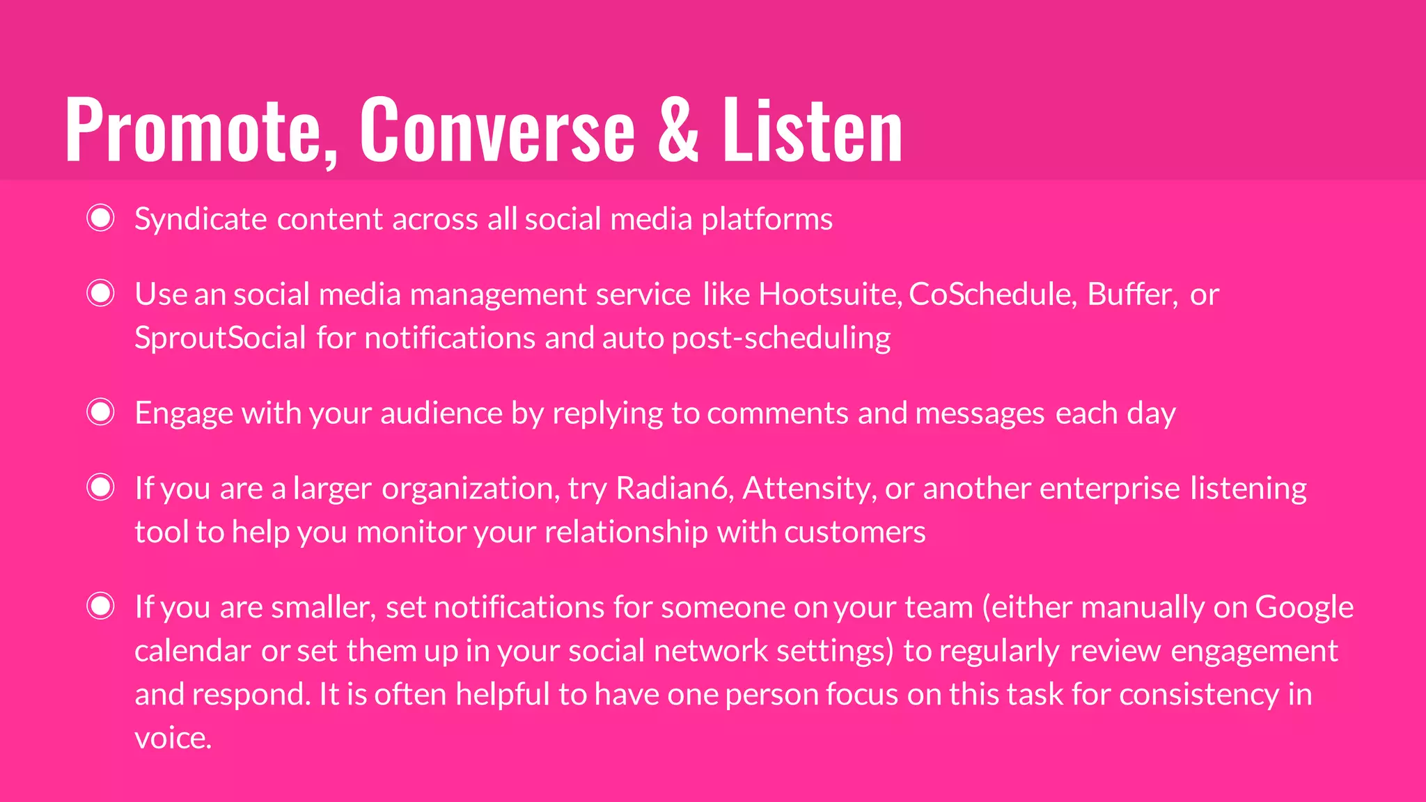 Promote, Converse & Listen
◉ Syndicate content across all social media platforms
◉ Use an social media management service like Hootsuite, CoSchedule, Buffer, or
SproutSocial for notifications and auto post-scheduling
◉ Engage with your audience by replying to comments and messages each day
◉ If you are a larger organization, try Radian6, Attensity, or another enterprise listening
tool to help you monitor your relationship with customers
◉ If you are smaller, set notifications for someone onyour team (either manually on Google
calendar or set them up in your social network settings) to regularly review engagement
and respond. It is often helpful to have one person focus on this task for consistency in
voice.
 