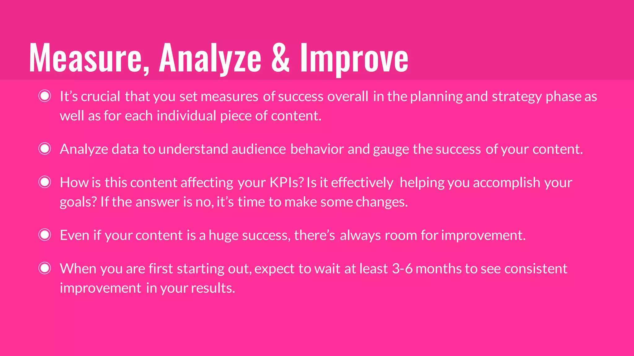Measure, Analyze & Improve
◉ It’s crucial that you set measures of success overall in the planning and strategy phase as
well as for each individual piece of content.
◉ Analyze data to understand audience behavior and gauge the success of your content.
◉ How is this content affecting your KPIs? Is it effectively helping you accomplish your
goals? If the answer is no, it’s time to make some changes.
◉ Even if your content is a huge success, there’s always room for improvement.
◉ When you are first starting out, expect to wait at least 3-6 months to see consistent
improvement in your results.
 