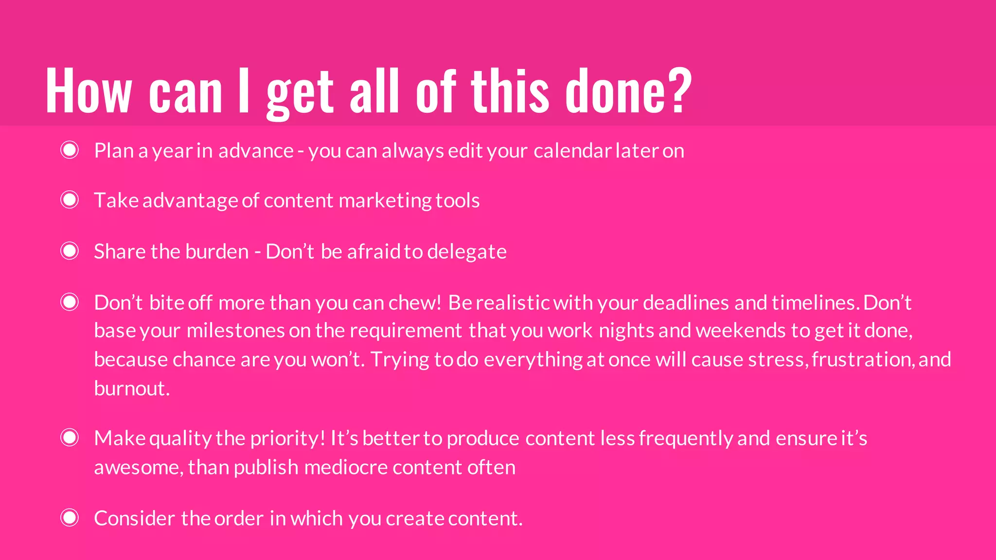 How can I get all of this done?
◉ Plan a yearin advance- you can always edit your calendarlateron
◉ Takeadvantageof content marketing tools
◉ Share the burden - Don’t be afraidto delegate
◉ Don’t biteoff more than you can chew! Berealisticwith your deadlines and timelines.Don’t
baseyour milestones on the requirement that you work nights and weekends to get it done,
because chance areyou won’t. Trying todo everything at once will cause stress,frustration,and
burnout.
◉ Makequality the priority! It’s betterto produce content less frequently and ensureit’s
awesome, than publish mediocre content often
◉ Consider theorder in which you createcontent.
 