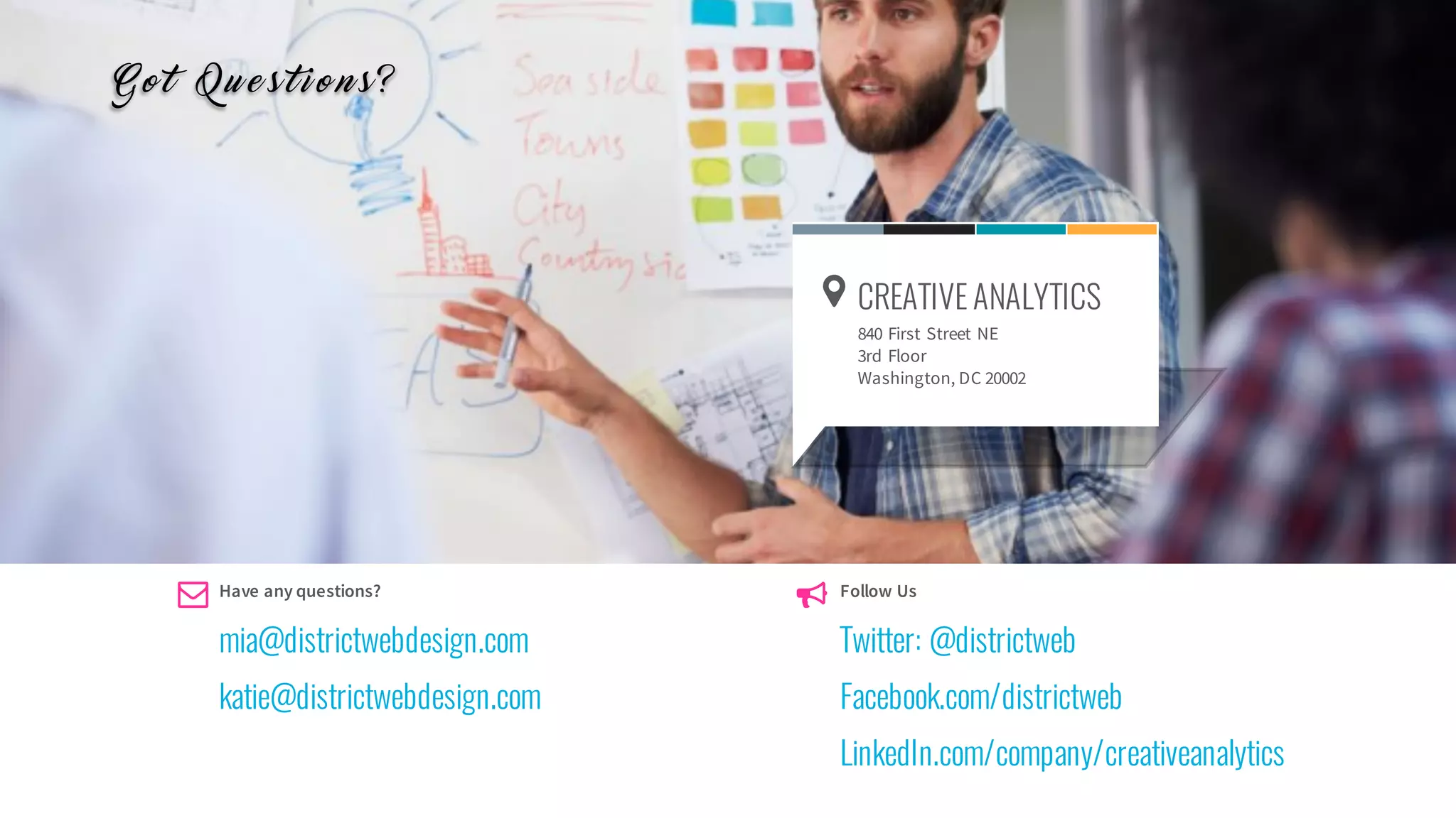 Follow Us
Twitter: @districtweb
Facebook.com/districtweb
LinkedIn.com/company/creativeanalytics
Have any questions?
mia@districtwebdesign.com
katie@districtwebdesign.com
Find us!
SUBTITLEGOESHERE
The Fire Tower
2nd floor
Surabaya - East Java
Indonesia
CREATIVE ANALYTICS
840 First Street NE
3rd Floor
Washington, DC 20002
G o t Q u e s t i o n s ?
 