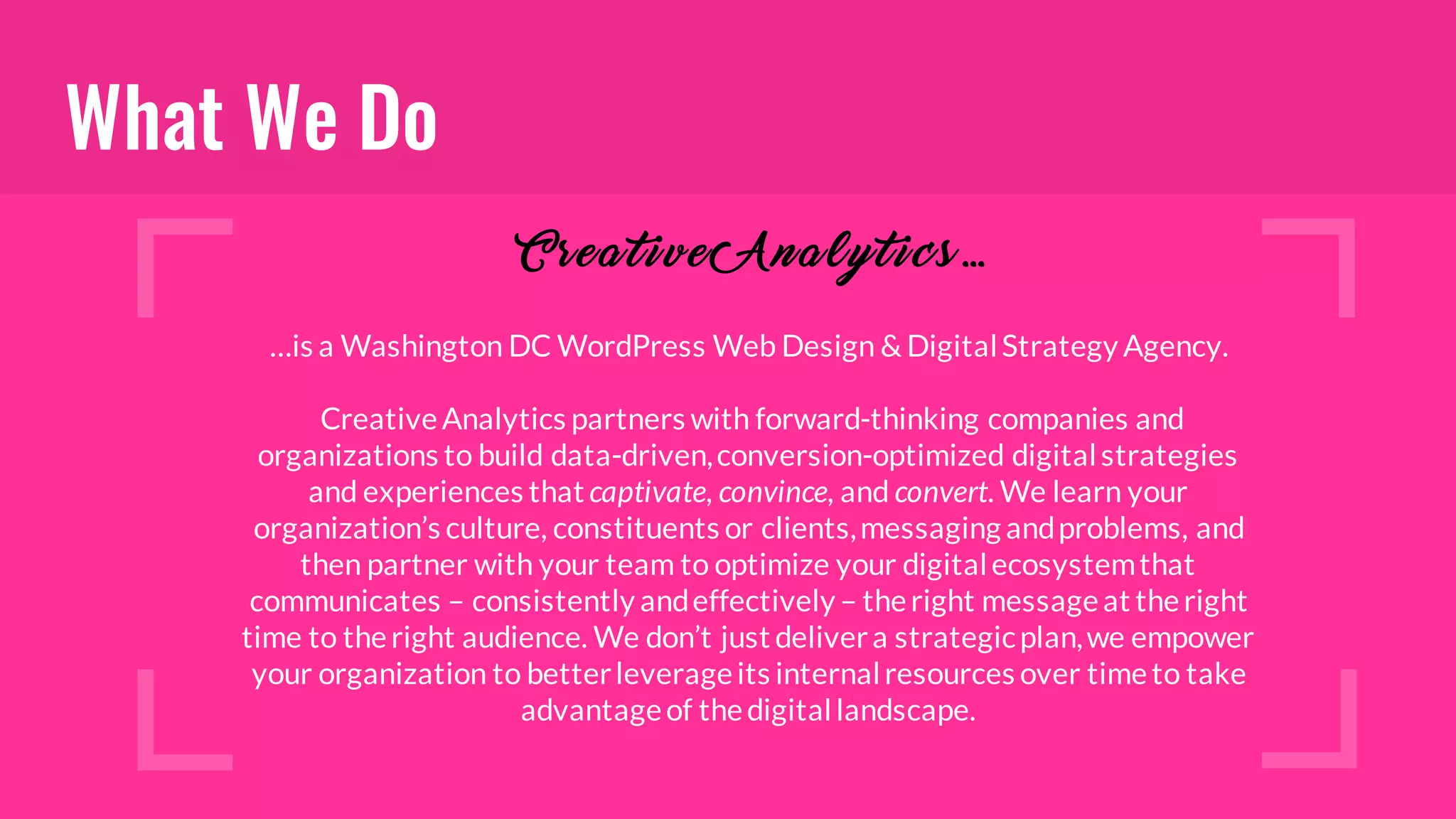 What We Do
…is a Washington DC WordPress Web Design & DigitalStrategy Agency.
CreativeAnalytics partners with forward-thinking companies and
organizations to build data-driven,conversion-optimized digitalstrategies
and experiences that captivate, convince, and convert. We learn your
organization’s culture, constituents or clients,messaging andproblems, and
then partner with your team to optimize your digitalecosystemthat
communicates – consistently andeffectively– theright messageat theright
time to theright audience. We don’t just delivera strategicplan,we empower
your organization to betterleverageits internalresources over timeto take
advantageof thedigitallandscape.
C rea t i v e A na l y t i cs …
 