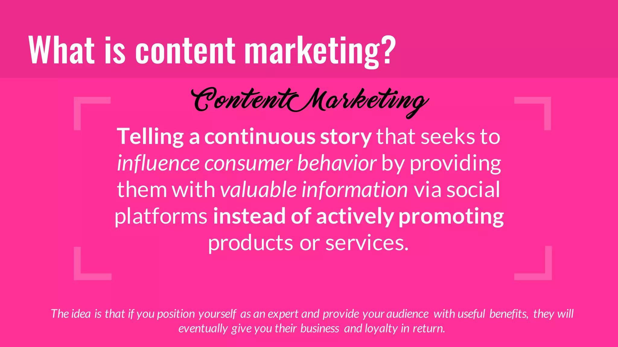 What is content marketing?
Telling a continuous story that seeks to
influence consumer behavior by providing
them with valuable information via social
platforms instead of actively promoting
products or services.
Content Marketi ng
The idea is that if you position yourself as an expert and provide youraudience with useful benefits, they will
eventually give you their business and loyalty in return.
 