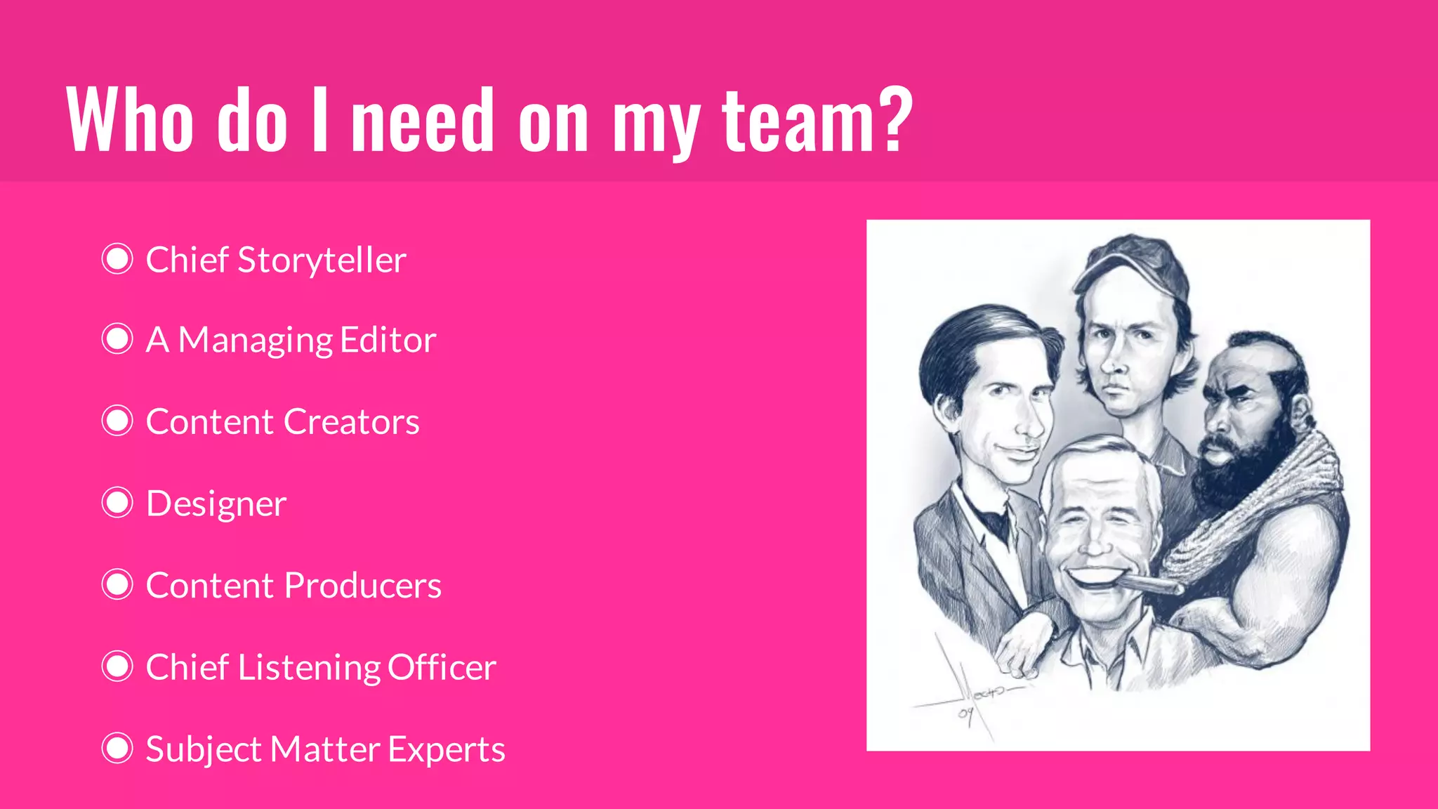 Who do I need on my team?
◉ Chief Storyteller
◉ A Managing Editor
◉ Content Creators
◉ Designer
◉ Content Producers
◉ Chief Listening Officer
◉ Subject Matter Experts
 