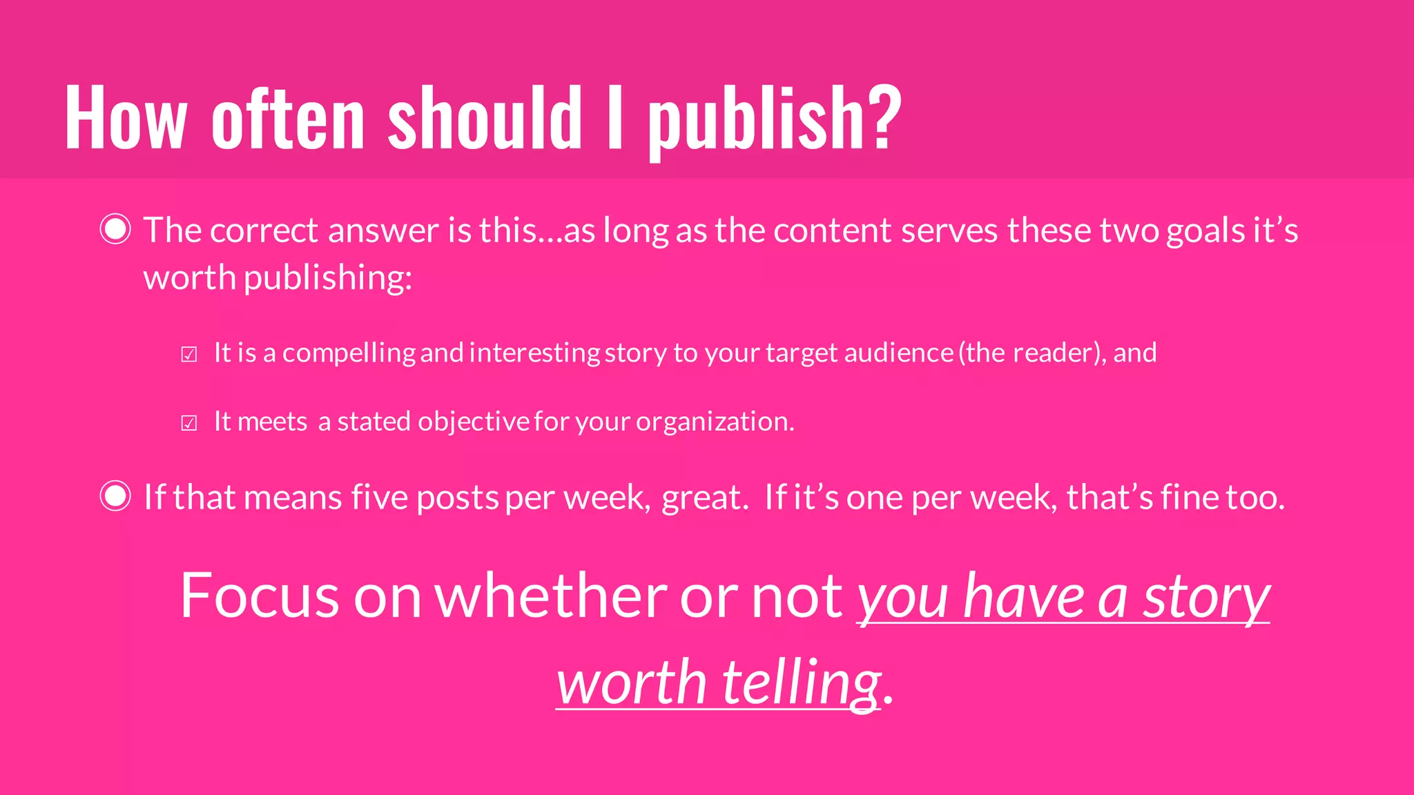 How often should I publish?
◉ The correct answer is this…as long as the content serves these two goals it’s
worth publishing:
☑ It is a compellingand interestingstory to your target audience(the reader), and
☑ It meets a stated objectivefor your organization.
◉ If that means five postsper week, great. If it’s one per week, that’s finetoo.
Focus on whether or not you have a story
worth telling.
 