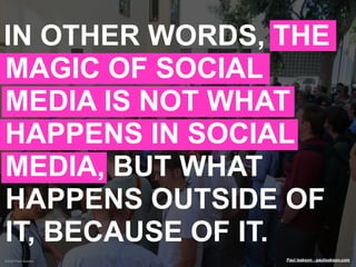 IN OTHER WORDS, THE
MAGIC OF SOCIAL
MEDIA IS NOT WHAT
HAPPENS IN SOCIAL
MEDIA, BUT WHAT
HAPPENS OUTSIDE OF
IT, BECAUSE OF IT.
©2009 Paul Isakson   Paul Isakson - paulisakson.com
 